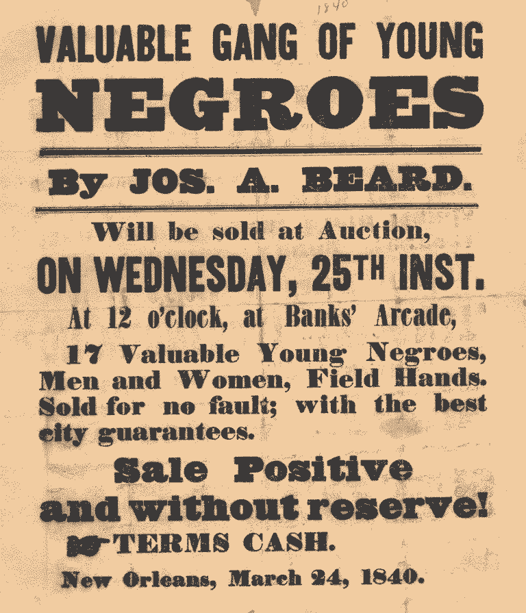 Valuable gang of young negroes by Jos. A. Beard. Will be sold at auction on Wednesday 25th inst. at 12 o'clock at Banks Arcade, 17 valuable young negros, Men and Women, Field Hands Sold for no fault; with the best city guarantees. Sale Positive and without reserve! Terms: Cash. New Orleans, March 24, 1840