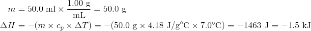 m&=50.0 text{ ml} times frac{1.00 text{ g}}{text{mL}}=50.0 text{ g} \Delta H &=-(m times c_p times Delta T)=-(50.0 text{ g} times 4.18 text{ J/g}^circ text{C} times 7.0^circ text{C})=-1463 text{ J}=-1.5 text{ kJ}
