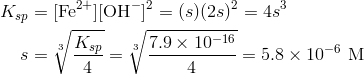 K_{sp}&=[ text{Fe}^{2+}][ text{OH}^-]^2=(s)(2s)^2=4s^3 \s&=sqrt [3]{frac{K_{sp}}{4}}=sqrt [3]{frac{7.9 times 10^{-16}}{4}}=5.8 times 10^{-6} text{M}