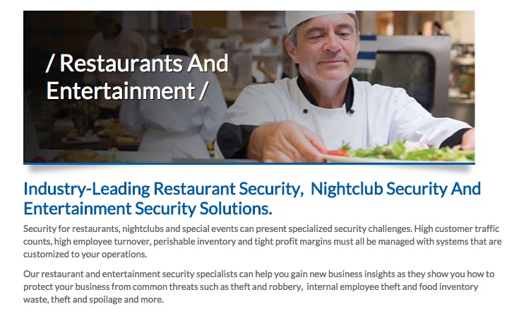 Screenshot of website. Restaurants and Entertainment. Industry-Leading Restaurant Security, Nightclub Security, and Entertainment Security Solutions. Security for restaurants, nightclubs, and special events can present specialized security challenges. High customer traffic counts, high employee turnover, perishable inventory, and tight profit margins must all be managed with systems that are customized to your operations. Our restaurant and entertainment security specialists can help you gain new business insights as they show you how to protect your business from common threats such as theft and robbery, internal employee theft and food inventory waste, theft, spoilage, and more.