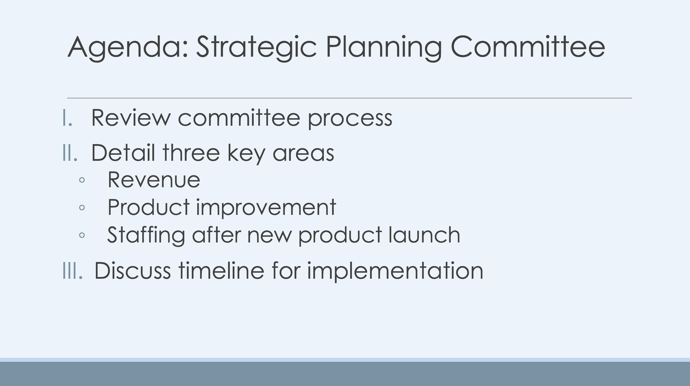 A Sample Outline Slide from a Presentation. The slide has a heading and a numbered list. The heading reads Agenda: Strategic Planning Committee. The numbered list has three items. The first item reads Review Committee process. The second item reads Detail three key areas of focus. The second item then has three sub points: the first sub-point reads Revenue. The second sub-point reads product improvement. The third sub-point reads staffing after new product launch. The third item of the top-level list reads discuss timeline for implementation.
