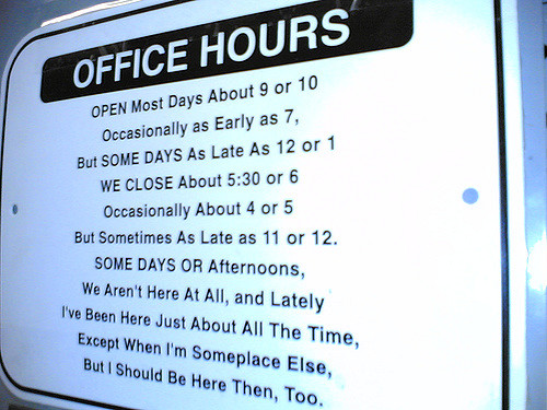 Photo of wall sign: Office Hours. Open most days about 9 or 10 / Occasionally as Early as 7, / But SOME DAYS as Late as 12 or 1/ WE CLOSE About 5:30 or 6/ Occasionally about 4 or 5/ But Sometimes as Late as 11 or 12./ SOME DAYS or Afternoons/ We Aren't Here At All, and Lately/ I've Been Here Just About All the Time,/ Except When I'm Someplace Else,/ But I Should Be Here Then, Too.