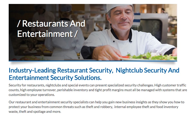 Screenshot of website. Title: Restaurants and Entertainment. Subtitle: Industry-Leading Restaurant Security, Nightclub Security, and Entertainment Security Solutions. Content on page reads “Security for restaurants, nightclubs, and special events can present specialized security challenges. High customer traffic counts, high employee turnover, perishable inventory, and tight profit margins must all be managed with systems that are customized to your operations. Our restaurant and entertainment security specialists can help you gain new business insights as they show you how to protect your business from common threats such as theft and robbery, internal employee theft and food inventory waste, theft, spoilage, and more.”